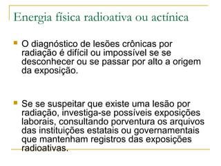 Energia física radioativa ou actínica
   O diagnóstico de lesões crônicas por
    radiação é difícil ou impossível se se
    desconhecer ou se passar por alto a origem
    da exposição.


   Se se suspeitar que existe uma lesão por
    radiação, investiga-se possíveis exposições
    laborais, consultando porventura os arquivos
    das instituições estatais ou governamentais
    que mantenham registros das exposições
    radioativas.
 