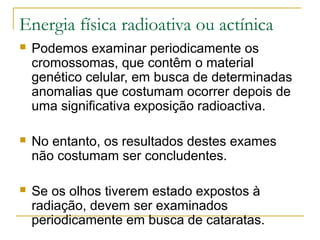 Energia física radioativa ou actínica
   Podemos examinar periodicamente os
    cromossomas, que contêm o material
    genético celular, em busca de determinadas
    anomalias que costumam ocorrer depois de
    uma significativa exposição radioactiva.

   No entanto, os resultados destes exames
    não costumam ser concludentes.

   Se os olhos tiverem estado expostos à
    radiação, devem ser examinados
    periodicamente em busca de cataratas.
 