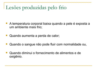 Lesões produzidas pelo frio

   A temperatura corporal baixa quando a pele é exposta a
    um ambiente mais frio;

   Quando aumenta a perda de calor;

   Quando o sangue não pode fluir com normalidade ou,

   Quando diminui o fornecimento de alimentos e de
    oxigênio.
 