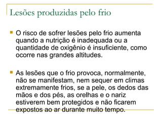 Lesões produzidas pelo frio
   O risco de sofrer lesões pelo frio aumenta
    quando a nutrição é inadequada ou a
    quantidade de oxigênio é insuficiente, como
    ocorre nas grandes altitudes.

   As lesões que o frio provoca, normalmente,
    não se manifestam, nem sequer em climas
    extremamente frios, se a pele, os dedos das
    mãos e dos pés, as orelhas e o nariz
    estiverem bem protegidos e não ficarem
    expostos ao ar durante muito tempo.
 