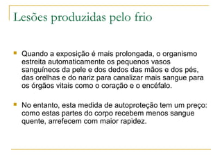 Lesões produzidas pelo frio

   Quando a exposição é mais prolongada, o organismo
    estreita automaticamente os pequenos vasos
    sanguíneos da pele e dos dedos das mãos e dos pés,
    das orelhas e do nariz para canalizar mais sangue para
    os órgãos vitais como o coração e o encéfalo.

   No entanto, esta medida de autoproteção tem um preço:
    como estas partes do corpo recebem menos sangue
    quente, arrefecem com maior rapidez.
 