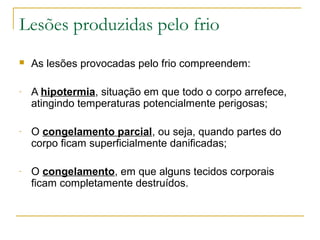 Lesões produzidas pelo frio
   As lesões provocadas pelo frio compreendem:

-   A hipotermia, situação em que todo o corpo arrefece,
    atingindo temperaturas potencialmente perigosas;

-   O congelamento parcial, ou seja, quando partes do
    corpo ficam superficialmente danificadas;

-   O congelamento, em que alguns tecidos corporais
    ficam completamente destruídos.
 