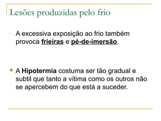 Lesões produzidas pelo frio

-   A excessiva exposição ao frio também
    provoca frieiras e pé-de-imersão.



   A Hipotermia costuma ser tão gradual e
    subtil que tanto a vítima como os outros não
    se apercebem do que está a suceder.
 