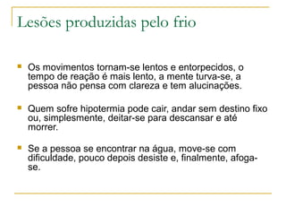 Lesões produzidas pelo frio

   Os movimentos tornam-se lentos e entorpecidos, o
    tempo de reação é mais lento, a mente turva-se, a
    pessoa não pensa com clareza e tem alucinações.

   Quem sofre hipotermia pode cair, andar sem destino fixo
    ou, simplesmente, deitar-se para descansar e até
    morrer.

   Se a pessoa se encontrar na água, move-se com
    dificuldade, pouco depois desiste e, finalmente, afoga-
    se.
 