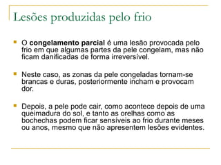 Lesões produzidas pelo frio
   O congelamento parcial é uma lesão provocada pelo
    frio em que algumas partes da pele congelam, mas não
    ficam danificadas de forma irreversível.

   Neste caso, as zonas da pele congeladas tornam-se
    brancas e duras, posteriormente incham e provocam
    dor.

   Depois, a pele pode cair, como acontece depois de uma
    queimadura do sol, e tanto as orelhas como as
    bochechas podem ficar sensíveis ao frio durante meses
    ou anos, mesmo que não apresentem lesões evidentes.
 