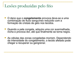 Lesões produzidas pelo frio

   O dano que o congelamento provoca deve-se a uma
    combinação de fluxo sanguíneo reduzido com a
    formação de cristais de gelo nos tecidos.

   Quando a pele congela, adquire uma cor avermelhada,
    incha e provoca dor, até que finalmente se torna negra.

   As células das zonas congeladas morrem. Dependendo
    da intensidade do congelamento, o tecido afetado pode
    chegar a recuperar ou gangrenar.
 