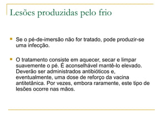 Lesões produzidas pelo frio

   Se o pé-de-imersão não for tratado, pode produzir-se
    uma infecção.

   O tratamento consiste em aquecer, secar e limpar
    suavemente o pé. É aconselhável mantê-lo elevado.
    Deverão ser administrados antibióticos e,
    eventualmente, uma dose de reforço da vacina
    antitetânica. Por vezes, embora raramente, este tipo de
    lesões ocorre nas mãos.
 
