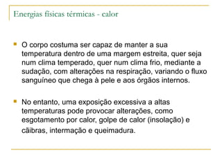 Energias físicas térmicas - calor


   O corpo costuma ser capaz de manter a sua
    temperatura dentro de uma margem estreita, quer seja
    num clima temperado, quer num clima frio, mediante a
    sudação, com alterações na respiração, variando o fluxo
    sanguíneo que chega à pele e aos órgãos internos.

   No entanto, uma exposição excessiva a altas
    temperaturas pode provocar alterações, como
    esgotamento por calor, golpe de calor (insolação) e
    cãibras, intermação e queimadura.
 