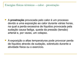 Energias físicas térmicas – calor - prostração



   A prostração provocada pelo calor é um processo
    devido a uma exposição ao calor durante várias horas,
    na qual a perda excessiva de líquidos provocada pela
    sudação causa fadiga, queda da pressão (tensão)
    arterial e, por vezes, um colapso.

   A exposição a altas temperaturas pode provocar perda
    de líquidos através da sudação, sobretudo durante a
    atividade física ou o exercício.
 