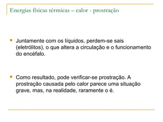 Energias físicas térmicas – calor - prostração



   Juntamente com os líquidos, perdem-se sais
    (eletrólitos), o que altera a circulação e o funcionamento
    do encéfalo.



   Como resultado, pode verificar-se prostração. A
    prostração causada pelo calor parece uma situação
    grave, mas, na realidade, raramente o é.
 