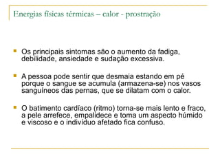 Energias físicas térmicas – calor - prostração



   Os principais sintomas são o aumento da fadiga,
    debilidade, ansiedade e sudação excessiva.

   A pessoa pode sentir que desmaia estando em pé
    porque o sangue se acumula (armazena-se) nos vasos
    sanguíneos das pernas, que se dilatam com o calor.

   O batimento cardíaco (ritmo) torna-se mais lento e fraco,
    a pele arrefece, empalidece e toma um aspecto húmido
    e viscoso e o indivíduo afetado fica confuso.
 