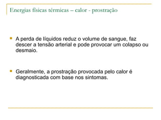 Energias físicas térmicas – calor - prostração



   A perda de líquidos reduz o volume de sangue, faz
    descer a tensão arterial e pode provocar um colapso ou
    desmaio.


   Geralmente, a prostração provocada pelo calor é
    diagnosticada com base nos sintomas.
 
