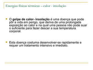 Energias físicas térmicas – calor - insolação


   O golpe de calor- insolação é uma doença que pode
    pôr a vida em perigo, que deriva de uma prolongada
    exposição ao calor e na qual uma pessoa não pode suar
    o suficiente para fazer descer a sua temperatura
    corporal.


   Esta doença costuma desenvolver-se rapidamente e
    requer um tratamento intensivo e imediato.
 