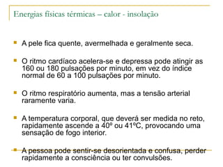 Energias físicas térmicas – calor - insolação


   A pele fica quente, avermelhada e geralmente seca.

   O ritmo cardíaco acelera-se e depressa pode atingir as
    160 ou 180 pulsações por minuto, em vez do índice
    normal de 60 a 100 pulsações por minuto.

   O ritmo respiratório aumenta, mas a tensão arterial
    raramente varia.

   A temperatura corporal, que deverá ser medida no reto,
    rapidamente ascende a 40º ou 41ºC, provocando uma
    sensação de fogo interior.

   A pessoa pode sentir-se desorientada e confusa, perder
    rapidamente a consciência ou ter convulsões.
 