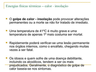 Energias físicas térmicas – calor - insolação


   O golpe de calor - insolação pode provocar alterações
    permanentes ou a morte se não for tratado de imediato.

   Uma temperatura de 41ºC é muito grave e uma
    temperatura de apenas 1º mais costuma ser mortal.

   Rapidamente poderá verificar-se uma lesão permanente
    nos órgãos internos, como o encéfalo, chegando muitas
    vezes a ser fatal.

   Os idosos e quem sofre de uma doença debilitante,
    incluindo os alcoólicos, tendem a ser os mais
    prejudicados. Geralmente, o diagnóstico de golpe de
    calor baseia-se nos sintomas.
 