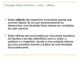 Energias físicas térmicas – calor - cãibras



   Estas cãibras são espasmos musculares graves que
    ocorrem depois de se suar excessivamente ao
    desenvolver uma atividade física intensa em condições
    de calor extremo.

   Estas cãibras são provocadas por uma perda excessiva
    de líquidos e de sais (eletrólitos) como o sódio, o
    potássio e o magnésio, devida a uma sudação intensa,
    tal como acontece durante a prática de uma atividade
    física extenuante.
 