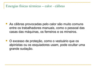 Energias físicas térmicas – calor - cãibras



   As cãibras provocadas pelo calor são muito comuns
    entre os trabalhadores manuais, como o pessoal das
    casas das máquinas, os ferreiros e os mineiros.

   O excesso de proteção, como o vestuário que os
    alpinistas ou os esquiadores usam, pode ocultar uma
    grande sudação.
 