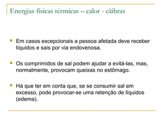 Energias físicas térmicas – calor - cãibras


   Em casos excepcionais a pessoa afetada deve receber
    líquidos e sais por via endovenosa.

   Os comprimidos de sal podem ajudar a evitá-las, mas,
    normalmente, provocam queixas no estômago.

   Há que ter em conta que, se se consumir sal em
    excesso, pode provocar-se uma retenção de líquidos
    (edema).
 