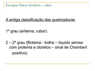 Energias físicas térmicas – calor



A antiga classificação das queimaduras

1º grau (eritema, rubor).

2 – 2º grau (flictema - bolha – líquido seroso
  com proteína e cloretos – sinal de Chambert
    positivo).
 