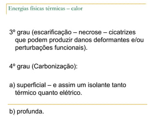 Energias físicas térmicas – calor



3º grau (escarificação – necrose – cicatrizes
  que podem produzir danos deformantes e/ou
  perturbações funcionais).

4º grau (Carbonização):

a) superficial – e assim um isolante tanto
  térmico quanto elétrico.

b) profunda.
 