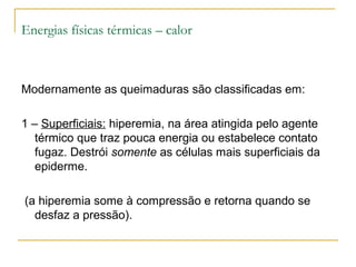 Energias físicas térmicas – calor



Modernamente as queimaduras são classificadas em:

1 – Superficiais: hiperemia, na área atingida pelo agente
   térmico que traz pouca energia ou estabelece contato
   fugaz. Destrói somente as células mais superficiais da
   epiderme.

(a hiperemia some à compressão e retorna quando se
  desfaz a pressão).
 