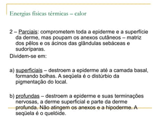Energias físicas térmicas – calor

2 – Parciais: comprometem toda a epiderme e a superfície
   da derme, mas poupam os anexos cutâneos – matriz
   dos pêlos e os ácinos das glândulas sebáceas e
   sudoríparas.
Dividem-se em:

a) superficiais – destroem a epiderme até a camada basal,
   formando bolhas. A seqüela é o distúrbio da
   pigmentação do local.

b) profundas – destroem a epiderme e suas terminações
   nervosas, a derme superficial e parte da derme
   profunda. Não atingem os anexos e a hipoderme. A
   seqüela é o quelóide.
 