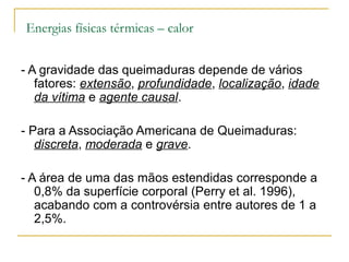 Energias físicas térmicas – calor


- A gravidade das queimaduras depende de vários
   fatores: extensão, profundidade, localização, idade
   da vítima e agente causal.

- Para a Associação Americana de Queimaduras:
   discreta, moderada e grave.

- A área de uma das mãos estendidas corresponde a
   0,8% da superfície corporal (Perry et al. 1996),
   acabando com a controvérsia entre autores de 1 a
   2,5%.
 