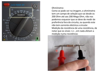 Ohmímetro:
Como se pode ver na imagem, o ohmímetro
tem um campo de seleção que vai desde os
200 Ohm até aos 200 Mega Ohm, não nos
podemos esquecer que se deve de medir de
preferência fora do circuito, ou quando este
não tem corrente eléctrica a circular.
Medição da resistência de uma resistência, de
notar que os sinais + e -, em nada afetam a
medição numa resistência:
 