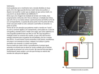 Voltímetro:
Como podemos ver o multímetro tem a tensão dividida em duas
parte, CC e CA, logo quando formos medir temos de escolher, e
depois é só escolher o valor que se adapta ao que vamos medir, no
caso de CC vai desde 200mV até 1000Volts!!!!
Deixo aqui uma imagem da medição da tensão num molex, mais
propriamente a linha dos 12V. Para se efectuar a medição das linhas,
seja 12V, 5V ou 3.3, basta colocar a ponta de prova vermelha no fio de
cor correspondente, e a ponta de prova preta num fio preto da fonte,
neste caso para medir os 12V, colocarei a vermelha no amarelo e a
preta no preto.
Temos de ter em atenção que podemos medir a tensão em “vazio”,
ou com o conector ligado a um componente, como pode ser o caso de
uma gráfica, estando assim a medir com carga, que como sabemos no
caso da gráfica poderá estar em Idle ou Full. No caso da gráfica a
medição é feita no conector PCI auxiliar, já que a PCI não fornece
energia suficiente para as gráficas da actualidade, já lá vai o tempo
das S3Trio… como temos 3 pinos amarelos e três pretos, escolhemos
um preto e um amarelo ao acaso, e depois é só colocar a ponta
vermelha num amarelo, e a preta num preto.
Para se medir por toda a fonte o procedimento é sempre igual,
avisando no entanto que se deve ter muito cuidado com as pontas
pois pode-se provocar um curto-circuito. No caso da ficha que liga à
motherboard, basta aceder a um site que forneça os valores das
tensões de cada pino de ligação.
 