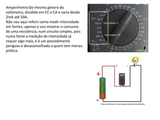 Amperímetro:Do mesmo género do
voltímetro, dividido em CC e CA e varia desde
2mA até 20A.
Não vou aqui referir como medir intensidade
em fontes, apenas o vou mostrar o consumo
de uma resistência, num circuito simples, pois
numa fonte a medição de intensidade já
requer algo mais, e é um procedimento
perigoso e desaconselhado a quem tem menos
prática.
 