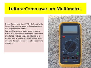 Leitura:Como usar um Multímetro.

O modelo que uso, é um DT-64 da Univolt, não
é nada de especial mas serve bem para quem
está a aprender este ofício.
Este modelo como se pode ver na imagem
abaixo está envolvido numa borracha amarela
protetora à volta do corpo de plástico, já a
antever muitas quedas e não só, mesmo para
proteção dos componentes electrónicos muito
sensíveis.
 