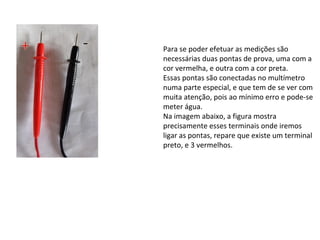 Para se poder efetuar as medições são
necessárias duas pontas de prova, uma com a
cor vermelha, e outra com a cor preta.
Essas pontas são conectadas no multímetro
numa parte especial, e que tem de se ver com
muita atenção, pois ao mínimo erro e pode-se
meter água.
Na imagem abaixo, a figura mostra
precisamente esses terminais onde iremos
ligar as pontas, repare que existe um terminal
preto, e 3 vermelhos.
 