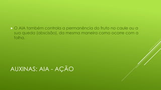 AUXINAS: AIA - AÇÃO
 O AIA também controla a permanência do fruto no caule ou a
sua queda (abscisão), da mesma maneira como ocorre com a
folha.
 