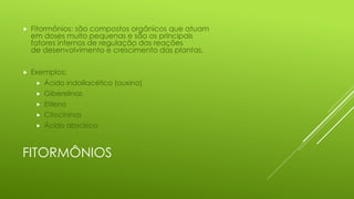 FITORMÔNIOS
 Fitormônios: são compostos orgânicos que atuam
em doses muito pequenas e são os principais
fatores internos de regulação das reações
de desenvolvimento e crescimento das plantas.
 Exemplos:
 Ácido indolilacético (auxina)
 Giberelinas
 Etileno
 Citocininas
 Ácido abscísico
 