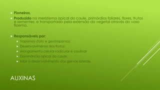 AUXINAS
 Pioneiros.
 Produzido no meristema apical do caule, primórdios foliares, flores, frutos
e sementes, e transportado pela extensão do vegetal através do vaso
floema.
 Responsáveis por:
 Tropismos (foto e geotropismo);
 Desenvolvimento dos frutos;
 Alongamento celular radicular e caulinar
 Dominância apical do caule.
 Inibir o desenvolvimento das gemas laterais.
 