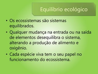 • Os ecossistemas são sistemas
equilibrados.
• Qualquer mudança na entrada ou na saída
de elementos desequilibra o sistema,
alterando a produção de alimento e
oxigênio.
• Cada espécie viva tem o seu papel no
funcionamento do ecossistema.
Equilíbrio ecológico
 