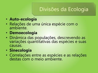 • Auto-ecologia
• Relações de uma única espécie com o
ambiente.
• Demoecologia
• Dinâmica das populações, descrevendo as
variações quantitativas das espécies e suas
causas.
• Sinecologia
• Correlações entre as espécies e as relações
destas com o meio ambiente.
Divisões da Ecologia
 