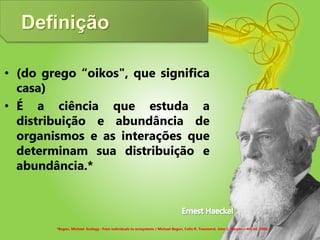 Definição
• (do grego “oikos", que significa
casa)
• É a ciência que estuda a
distribuição e abundância de
organismos e as interações que
determinam sua distribuição e
abundância.*
*Begon, Michael. Ecology : from individuals to ecosystems / Michael Begon, Colin R. Townsend, John L. Harper.—4th ed. 2006.
 