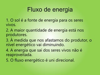 Fluxo de energia
1. O sol é a fonte de energia para os seres
vivos.
2. A maior quantidade de energia está nos
produtores.
3. À medida que nos afastamos do produtor, o
nível energético vai diminuindo.
4. A energia que sai dos seres vivos não é
reaproveitada.
5. O fluxo energético é uni direcional.
 