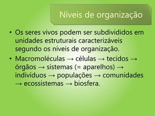 • Os seres vivos podem ser subdivididos em
unidades estruturais caracterizáveis
segundo os níveis de organização.
• Macromoléculas → células → tecidos →
órgãos → sistemas (= aparelhos) →
indivíduos → populações → comunidades
→ ecossistemas → biosfera.
Níveis de organização
 