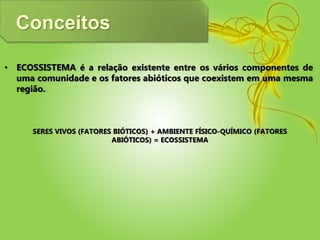 Conceitos
• ECOSSISTEMA é a relação existente entre os vários componentes de
uma comunidade e os fatores abióticos que coexistem em uma mesma
região.
SERES VIVOS (FATORES BIÓTICOS) + AMBIENTE FÍSICO-QUÍMICO (FATORES
ABIÓTICOS) = ECOSSISTEMA
 