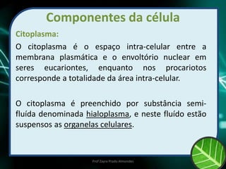 Componentes da célula
Citoplasma:
O citoplasma é o espaço intra-celular entre a
membrana plasmática e o envoltório nuclear em
seres eucariontes, enquanto nos procariotos
corresponde a totalidade da área intra-celular.
O citoplasma é preenchido por substância semi-
fluída denominada hialoplasma, e neste fluído estão
suspensos as organelas celulares.
Prof Zayra Prado Almondes
 