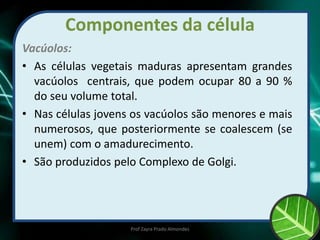 Componentes da célula
Vacúolos:
• As células vegetais maduras apresentam grandes
vacúolos centrais, que podem ocupar 80 a 90 %
do seu volume total.
• Nas células jovens os vacúolos são menores e mais
numerosos, que posteriormente se coalescem (se
unem) com o amadurecimento.
• São produzidos pelo Complexo de Golgi.
Prof Zayra Prado Almondes
 