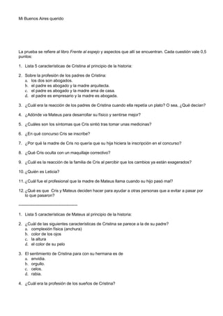 Mi Buenos Aires querido

La prueba se refiere al libro Frente al espejo y aspectos que allí se encuentran. Cada cuestión vale 0,5
puntos:
1. Lista 5 características de Cristina al principio de la historia:
2. Sobre la profesión de los padres de Cristina:
a. los dos son abogados.
b. el padre es abogado y la madre arquitecta.
c. el padre es abogado y la madre ama de casa.
d. el padre es empresario y la madre es abogada.
3. ¿Cuál era la reacción de los padres de Cristina cuando ella repetía un plato? O sea, ¿Qué decían?
4. ¿Adónde va Mateus para desarrollar su físico y sentirse mejor?
5. ¿Cuáles son los síntomas que Cris sintió tras tomar unas medicinas?
6. ¿En qué concurso Cris se inscribe?
7. ¿Por qué la madre de Cris no quería que su hija hiciera la inscripción en el concurso?
8. ¿Qué Cris oculta con un maquillaje correctivo?
9. ¿Cuál es la reacción de la familia de Cris al percibir que los cambios ya están exagerados?
10. ¿Quién es Leticia?
11. ¿Cuál fue el profesional que la madre de Mateus llama cuando su hijo pasó mal?
12. ¿Qué es que Cris y Mateus deciden hacer para ayudar a otras personas que a evitar a pasar por
lo que pasaron?
------------------------------------------1. Lista 5 características de Mateus al principio de la historia:
2. ¿Cuál de las siguientes características de Cristina se parece a la de su padre?
a. complexión física (anchura)
b. color de los ojos
c. la altura
d. el color de su pelo
3. El sentimiento de Cristina para con su hermana es de
a. envidia.
b. orgullo.
c. celos.
d. rabia.
4. ¿Cuál era la profesión de los sueños de Cristina?

 