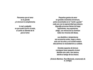 Pensamos que el amor
es lo grande
y la ternura lo complementa;
lo real y palpable
es que suele ocurrir al revés,
el cariño es libertad de fe
para el amor.

Pequeños gestos de amor
en grandes momentos de ternura,
polos encontrados en el “sentir y gustar”
cada uno con la expresividad que atesora.
Algun@s provocan llamas de fuego
Imponentes, muy expresivas,
otr@s, con minúscula luz iluminan
todos los rincones del deseo,
sus destellos o temperaturas
son accesorios antes, luego y ahora,
solo con los años y en la tarde madura
descubrimos la necesidad de su cuidado.
Grandes espacios de ternura
consiguen hacer pequeño al amor
dándole otro calor, otra textura,
atónito al abrigo de tus brazos.
(Antonio Martínez. Para Marianela, enamorado de
ti, contigo)

 