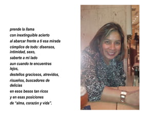 prende la llama
con inextinguible acierto
al abarcar frente a ti esa mirada
cómplice de todo: disensos,
intimidad, sexo,
saberte a mi lado
aun cuando te encuentras
lejos,
destellos graciosos, atrevidos,
risueños, buscadores de
delicias
en esos besos tan ricos
y en esas posiciones
de “alma, corazón y vida”.

 