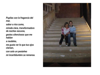 Pupilas con la fragancia del
mar,
sabor a rico zumo,
mirada clara, transformadora
de noches oscuras,
gestos silenciosos que me
hablan
a raudales,
me gusta ver lo que tus ojos
clarean,
con solo un pestañeo
mi incertidumbre se remansa.

 