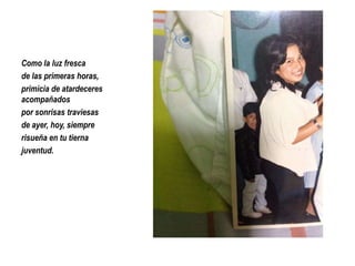 Como la luz fresca
de las primeras horas,
primicia de atardeceres
acompañados
por sonrisas traviesas
de ayer, hoy, siempre
risueña en tu tierna
juventud.

 
