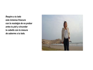 Respiro a tu lado
esta inmensa frescura
con la nostalgia de no probar
antes tu piel y circundar
tu cabello con la mesura
de saberme a tu lado.

 
