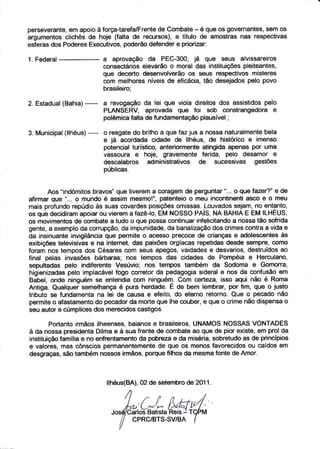 persevêrantê, apoio força-tarefa/Frênte
            em      à                   de Combatê é queos govêrnantes, os
                                                     -                   sem
argumentos clichêsdê hoie (falta de recursos),a título de amostÍasnas respêctivas
êsferas Podêres
       dos        Êxe{ tivos,podêÍtud€fêndêr pÍìoÍizâÍ:
                                              ê

1. Fedêral              a aprovação dâ PEC-300, .iá que sêus alüssareiros
                        consêctáfios elevârão o morâl das instituições pleiteantês,
                        oue decêrto des€nvolvêrão os sêus Íêspectivos mislêrês
                        com melhoresníveisde eÍicácia,tão desejâdos     pelo povo
                        brasileiro:
          (Bahia)*--
2. Estadual             a revogaçãoda lei què viola direitosdos âssistidospelo
                        PLANSERV, aprovâda quê foi sob constrangedora e
                        polèmic€falta de tundamentaçáoplausível;

           (llhéus)-
3. Municipal            o rêsgatedo brilhoa que faz jus a nossanalurâlmente    bela
                        e já acordada cidadê de llhéus, de histórico e imenso
                        potencial turístico, ânlêriormèntê atingidâ apenàs por umâ
                        vassoura I hoje, gravêmenteferida, pelo desamor e
                        descalabfos administtativos de su@ssivas gestõês
                        oúblicas.


       Aos "indômitosbaavos'que tiverem a corâgêmde pêrguntar"... o que fazer?" e de
afirmar quê "... o mundo é assim mesmo!", patenteio o meu incoÍúiÍÌenti as@ e o meu
mais profundo   repúdioàs suascovardes  posiçõesomissas. Louvados  sêjam,no entanto,
os  que decidiram âpoiarou vieremâ fazêlo, EM NOSSOPA|S,NA BAHIAE EM ILHEUS,
os movimentosde @mbate a tudo o que possa continuarinfelicitandoa nossa tâo softida
gente,a êxemplo conupção, impunidade, banalização crimescontraa vida ê
                  da           da            da             dos
da insinuante invigilânciaquê pêrmite o acesso prccoce de cÍianças e adolescentesàs
exibi@es telèvisivase na intemet, das paixões oÍgíacas repeüdâsdesde sempre, como
foram nos têmposdos Césaresmm sêus apegos,vaidadese desvarios,          destruídosâo
final petas invasões bárbâras; nos têmpos das cidades dê PomFÉia e Herculano,
seouttadas oelo indiferente Vesúvio: nos tempos também dâ Sodoma e Gomona,
higienizades  pelo implâcávêlÍogo conetorda pedagogia   siderale nos da corìfusãoem
Babê|, ondê ninguém sê êntêndia com ninguém. Com cêrteza, isso aqui      não é Roma
Antiga. Quâlquêr semelhançaé puÍa herdâdê. E de bêm lèmbrar, por Íim, quê o iusto
tributo sê fundamênta lei dê câusa e êfeito,do êtêrno Íetorno.Que o pêcádonão
                       na
p€rmiteo afâstamentodo pêcadorda morteque lhe couber,e que o crime não dispensao
seu aúor e cúmplicesdos merêcidoscastigos.

        PortantoÍ'mãos ilheensês,  baianosê brasilêiros,
                                                       UNAMOSNOSSAS       VONTADES
à da nossa prèsidentaDilmae à sua frente de combateao    quê de pior existe, êm prol da
instiìuiçãofamília e no eÍÌfÍentamerÌto pobíeza e da miséria,sobretudoas de pÍincípios
                                       da
e vâlorês.mâs ónscios DeÍmânêntementê que os mênosfavorecidos caídosem
                                           dê                            ou
desgÍaças,sáo lambémnossos irmâos,porquêÍilhos da mesmaÍonte de AmoÍ.



                         llhéus(BA),02 de setembrode 2011.



                           ,"0/*,"Ç{*"(M
                                  CPRC/BTS.SVIBA
 